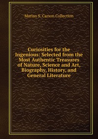 Curiosities for the Ingenious: Selected from the Most Authentic Treasures of Nature, Science and Art, Biography, History, and General Literature