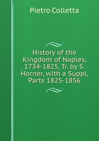 History of the Kingdom of Naples, 1734-1825, Tr. by S. Horner, with a Suppl, Parts 1825-1856