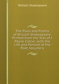 Уильям Шекспир - «The Plays and Poems of William Shakespeare: Printed from the Text of J. Payne Collier, with the Life and Portrait of the Poet, Volume 6»