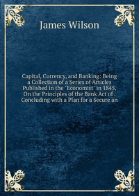 Capital, Currency, and Banking: Being a Collection of a Series of Articles Published in the 