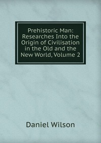 Prehistoric Man: Researches Into the Origin of Civilisation in the Old and the New World, Volume 2