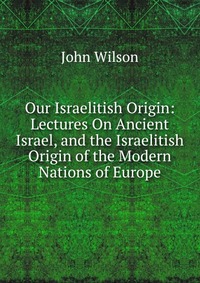 Our Israelitish Origin: Lectures On Ancient Israel, and the Israelitish Origin of the Modern Nations of Europe