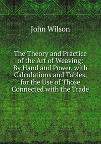 The Theory and Practice of the Art of Weaving: By Hand and Power, with Calculations and Tables, for the Use of Those Connected with the Trade