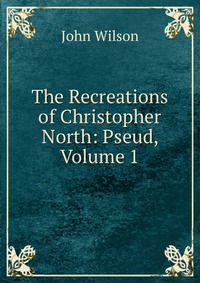 The Recreations of Christopher North: Pseud, Volume 1