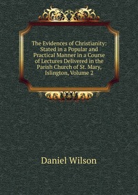 The Evidences of Christianity: Stated in a Popular and Practical Manner in a Course of Lectures Delivered in the Parish Church of St. Mary, Islington, Volume 2