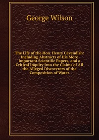 The Life of the Hon. Henry Cavendish: Including Abstracts of His More Important Scientific Papers, and a Critical Inquiry Into the Claims of All the Alleged Discoverers of the Composition of 