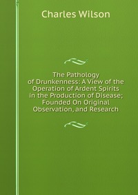 The Pathology of Drunkenness: A View of the Operation of Ardent Spirits in the Production of Disease; Founded On Original Observation, and Research