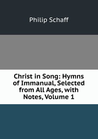 Christ in Song: Hymns of Immanual, Selected from All Ages, with Notes, Volume 1