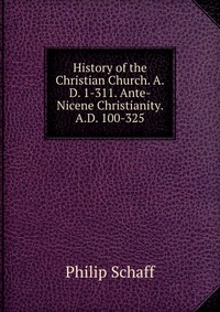 History of the Christian Church. A.D. 1-311. Ante-Nicene Christianity. A.D. 100-325