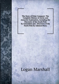 The Story of Polar Conquest: The Complete History of Arctic and Antarctic Exploration, Including the Discovery of the South Pole by Amundsen and . Discovery of the North Pole by Admiral Peary