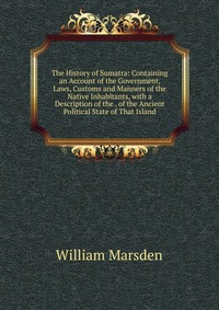 The History of Sumatra: Containing an Account of the Government, Laws, Customs and Manners of the Native Inhabitants, with a Description of the . of the Ancient Political State of That Island