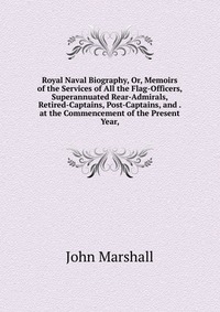 Royal Naval Biography, Or, Memoirs of the Services of All the Flag-Officers, Superannuated Rear-Admirals, Retired-Captains, Post-Captains, and . at the Commencement of the Present Year