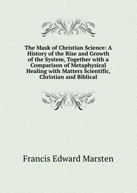 The Mask of Christian Science: A History of the Rise and Growth of the System, Together with a Comparison of Metaphysical Healing with Matters Scientific, Christian and Biblical