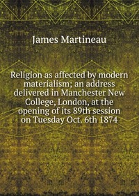 Religion as affected by modern materialism; an address delivered in Manchester New College, London, at the opening of its 89th session on Tuesday Oct. 6th 1874