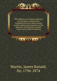 The influence of tropical climates on European constitutions, including practical observations on the nature and treatment of the diseases of Europeans on their return from tropical climates