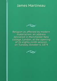 Religion as affected by modern materialism: an address delivered in Manchester New college, London, at the opening of its eighty-ninth session, on Tuesday, October 6, 1874