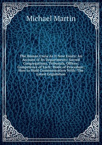 Michael Martin - «The Roman Curia As It Now Exists: An Account of Its Departments: Sacred Congregations, Tribunals, Offices; Competence of Each; Mode of Procedure; How to Hold Communication With: The Latest Le»