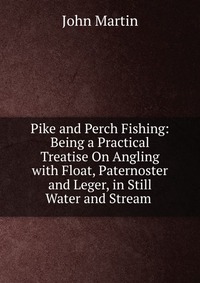 Pike and Perch Fishing: Being a Practical Treatise On Angling with Float, Paternoster and Leger, in Still Water and Stream