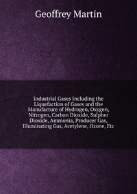 Industrial Gases Including the Liquefaction of Gases and the Manufacture of Hydrogen, Oxygen, Nitrogen, Carbon Dioxide, Sulpher Dioxide, Ammonia, Producer Gas, Illuminating Gas, Acetylene, Oz