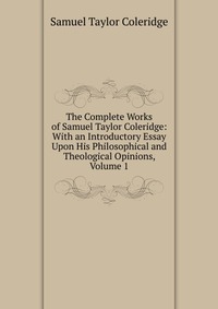 The Complete Works of Samuel Taylor Coleridge: With an Introductory Essay Upon His Philosophical and Theological Opinions, Volume 1