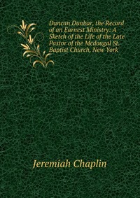 Duncan Dunbar, the Record of an Earnest Ministry: A Sketch of the Life of the Late Pastor of the Mcdougal St. Baptist Church, New York