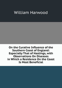 On the Curative Influence of the Southern Coast of England: Especially That of Hastings, with Observations On Diseases in Which a Residence On the Coast Is Most Beneficial