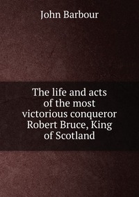 The life and acts of the most victorious conqueror Robert Bruce, King of Scotland