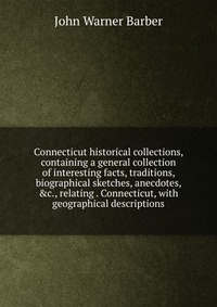 Connecticut historical collections, containing a general collection of interesting facts, traditions, biographical sketches, anecdotes, &c., relating . Connecticut, with geographical desc