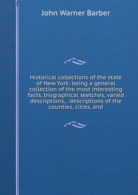 Historical collections of the state of New York: being a general collection of the most interesting facts, biographical sketches, varied descriptions, . descriptions of the counties, cities, 