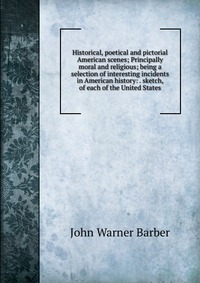 Historical, poetical and pictorial American scenes; Principally moral and religious; being a selection of interesting incidents in American history: . sketch, of each of the United States