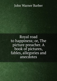 Royal road to happiness; or, The picture preacher. A book of pictures, fables, allegories and anecdotes