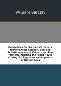 Handy-Book for Licensed Victuallers, Brewers, Wine Retailers, Beer and Refreshment House Keepers, and Post Masters: Including the Public House Closing . for Beginners and Appendix of Useful F