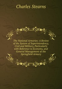 The National Armories: A Review of the System of Superintendency, Civil and Military, Particularly with Reference to Economy, and General Management at the Springfield Armory