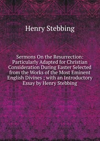 Sermons On the Resurrection: Particularly Adapted for Christian Consideration During Easter Selected from the Works of the Most Eminent English Divines ; with an Introductory Essay by Henry S