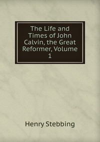 The Life and Times of John Calvin, the Great Reformer, Volume 1