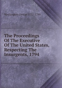 The Proceedings Of The Executive Of The United States, Respecting The Insurgents, 1794