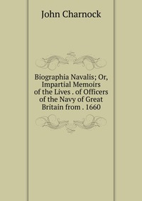 Biographia Navalis; Or, Impartial Memoirs of the Lives . of Officers of the Navy of Great Britain from . 1660