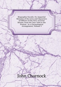 Biographia Navalis: Or, Impartial Memoirs of the Lives and Characters of Officers of the Navy of Great Britain, from the Year 1660 to the Present . in a Chronological Arrangement, Volume 3