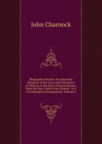 Biographia Navalis: Or, Impartial Memoirs of the Lives and Characters of Officers of the Navy of Great Britain, from the Year 1660 to the Present . in a Chronological Arrangement, Volume 6