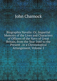 Biographia Navalis: Or, Impartial Memoirs of the Lives and Characters of Officers of the Navy of Great Britain, from the Year 1660 to the Present . in a Chronological Arrangement, Volume 2