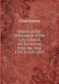 Digest of the Ordinances of the City Council of Charleston, from the Year 1783 to July 1818