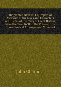 Biographia Navalis: Or, Impartial Memoirs of the Lives and Characters of Officers of the Navy of Great Britain, from the Year 1660 to the Present . in a Chronological Arrangement, Volume 4