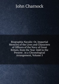 Biographia Navalis: Or, Impartial Memoirs of the Lives and Characters of Officers of the Navy of Great Britain, from the Year 1660 to the Present . in a Chronological Arrangement, Volume 5