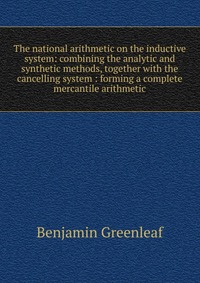 The national arithmetic on the inductive system: combining the analytic and synthetic methods, together with the cancelling system : forming a complete mercantile arithmetic