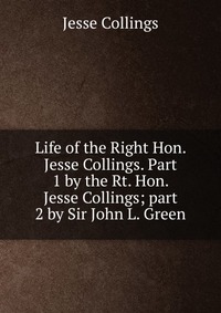 Life of the Right Hon. Jesse Collings. Part 1 by the Rt. Hon. Jesse Collings; part 2 by Sir John L. Green