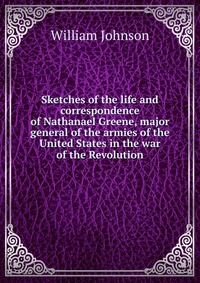 Sketches of the life and correspondence of Nathanael Greene, major general of the armies of the United States in the war of the Revolution