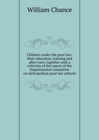 Children under the poor law: their education, training and after-care; together with a criticism of the report of the Departmental committee on metropolitan poor law schools