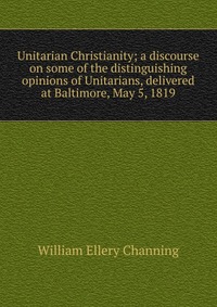 Unitarian Christianity; a discourse on some of the distinguishing opinions of Unitarians, delivered at Baltimore, May 5, 1819