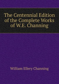 The Centennial Edition of the Complete Works of W.E. Channing