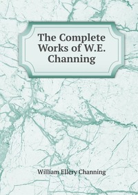 The Complete Works of W.E. Channing